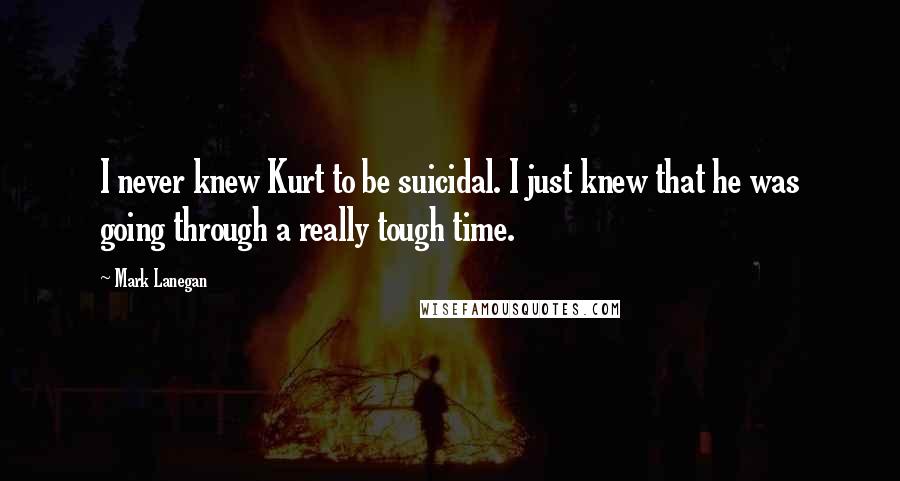 Mark Lanegan Quotes: I never knew Kurt to be suicidal. I just knew that he was going through a really tough time.