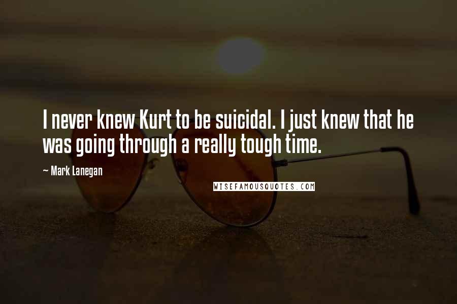 Mark Lanegan Quotes: I never knew Kurt to be suicidal. I just knew that he was going through a really tough time.