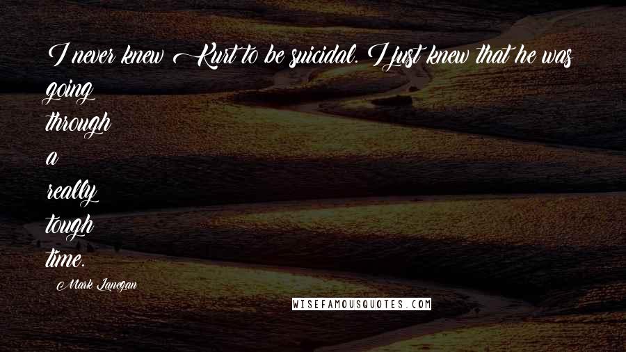 Mark Lanegan Quotes: I never knew Kurt to be suicidal. I just knew that he was going through a really tough time.