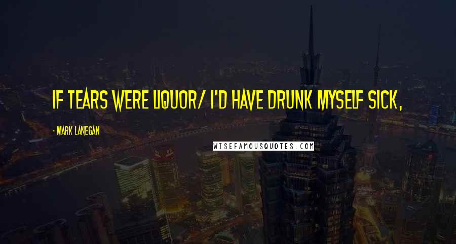 Mark Lanegan Quotes: If tears were liquor/ I'd have drunk myself sick,