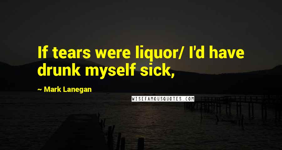 Mark Lanegan Quotes: If tears were liquor/ I'd have drunk myself sick,