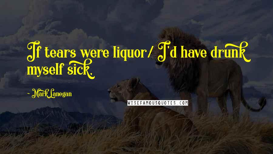 Mark Lanegan Quotes: If tears were liquor/ I'd have drunk myself sick,