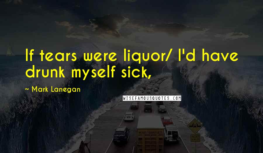 Mark Lanegan Quotes: If tears were liquor/ I'd have drunk myself sick,