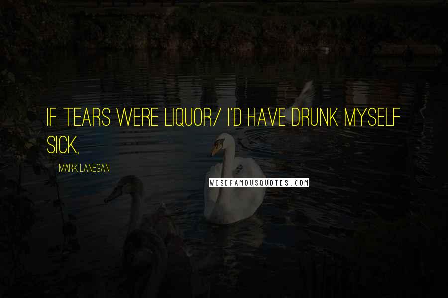 Mark Lanegan Quotes: If tears were liquor/ I'd have drunk myself sick,