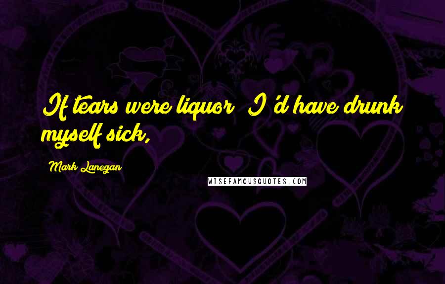 Mark Lanegan Quotes: If tears were liquor/ I'd have drunk myself sick,