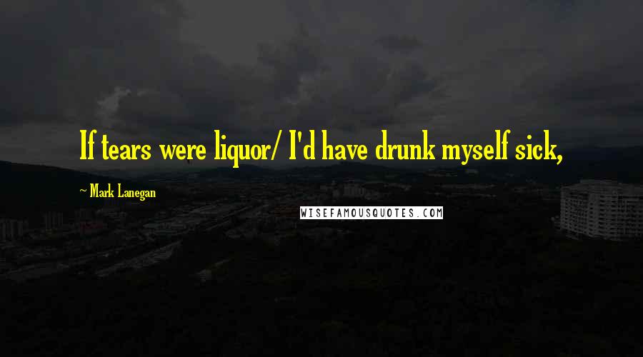 Mark Lanegan Quotes: If tears were liquor/ I'd have drunk myself sick,