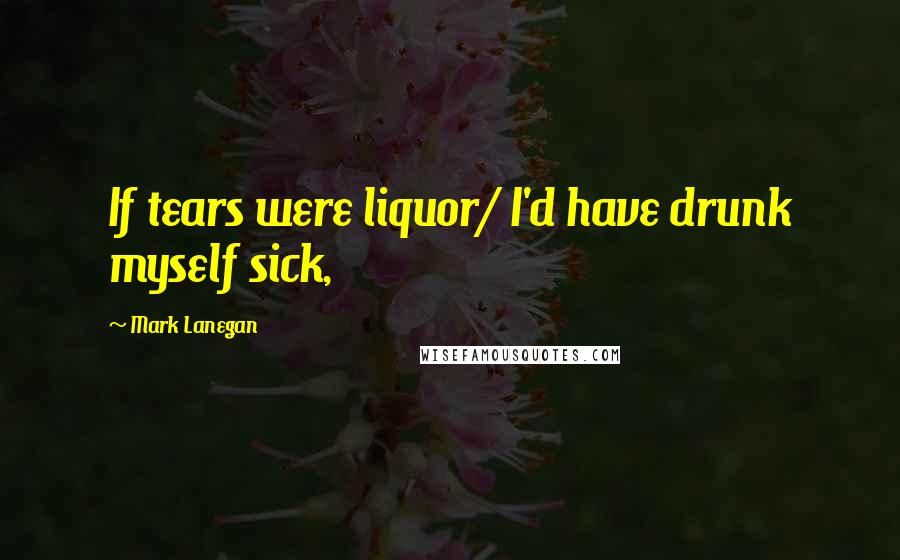 Mark Lanegan Quotes: If tears were liquor/ I'd have drunk myself sick,