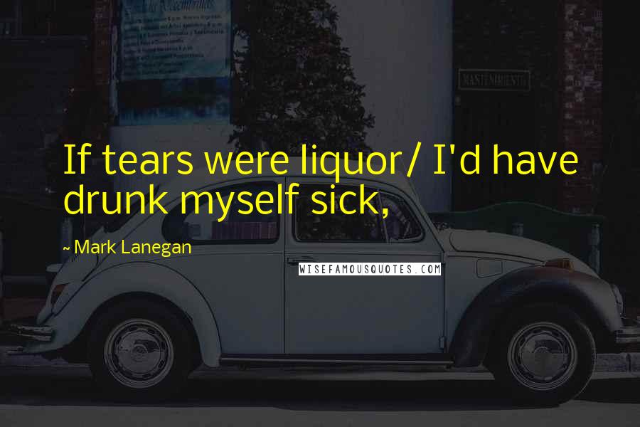 Mark Lanegan Quotes: If tears were liquor/ I'd have drunk myself sick,