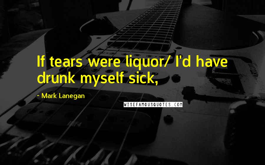 Mark Lanegan Quotes: If tears were liquor/ I'd have drunk myself sick,