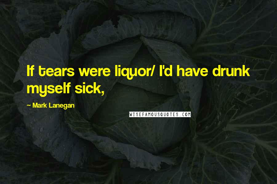 Mark Lanegan Quotes: If tears were liquor/ I'd have drunk myself sick,