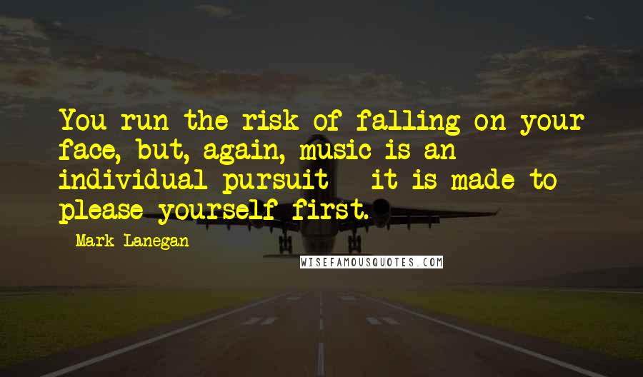 Mark Lanegan Quotes: You run the risk of falling on your face, but, again, music is an individual pursuit - it is made to please yourself first.