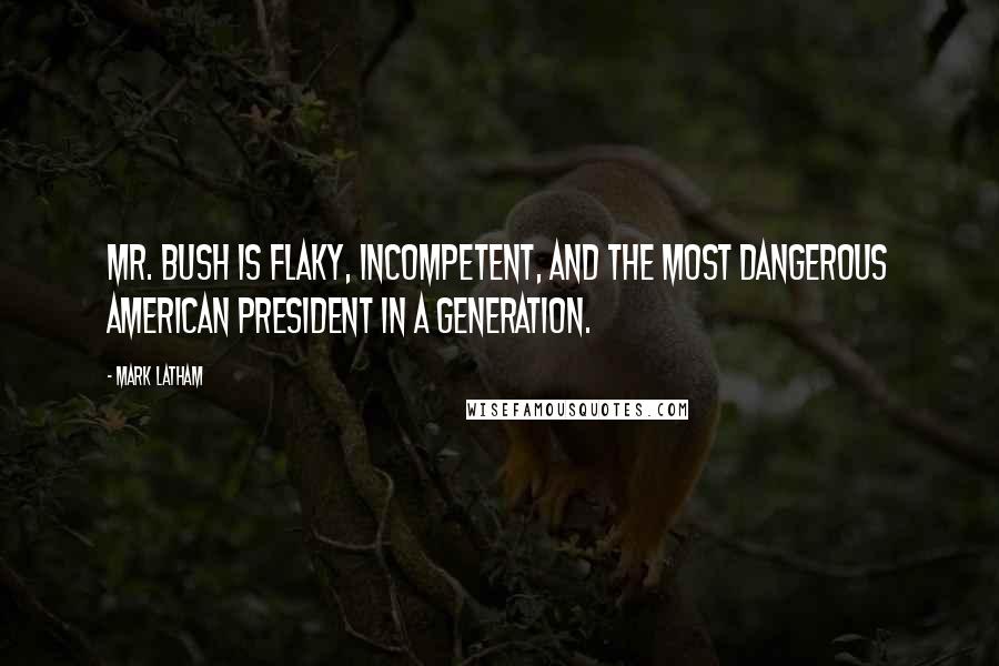 Mark Latham Quotes: Mr. Bush is flaky, incompetent, and the most dangerous American president in a generation.