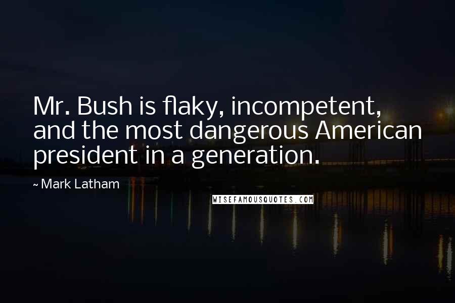 Mark Latham Quotes: Mr. Bush is flaky, incompetent, and the most dangerous American president in a generation.