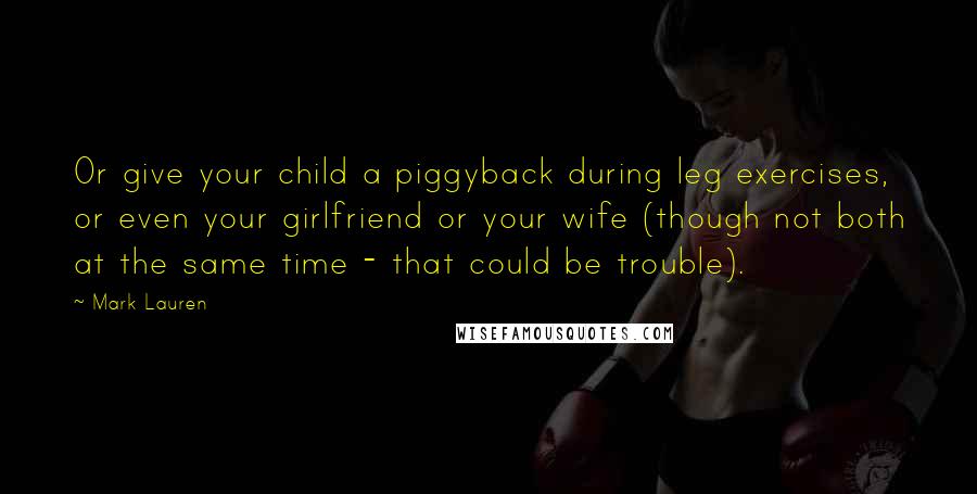 Mark Lauren Quotes: Or give your child a piggyback during leg exercises, or even your girlfriend or your wife (though not both at the same time - that could be trouble).