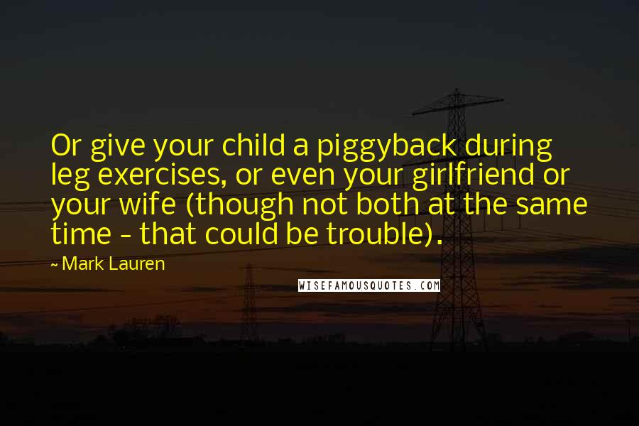 Mark Lauren Quotes: Or give your child a piggyback during leg exercises, or even your girlfriend or your wife (though not both at the same time - that could be trouble).