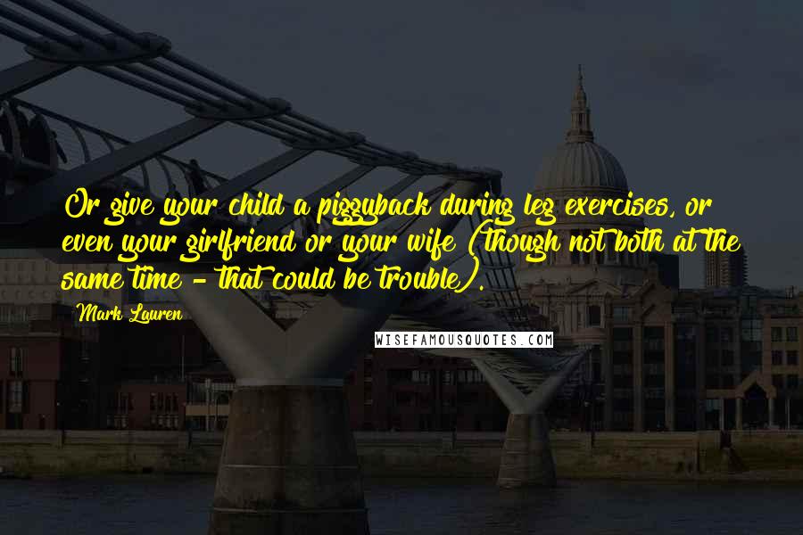 Mark Lauren Quotes: Or give your child a piggyback during leg exercises, or even your girlfriend or your wife (though not both at the same time - that could be trouble).