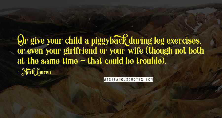 Mark Lauren Quotes: Or give your child a piggyback during leg exercises, or even your girlfriend or your wife (though not both at the same time - that could be trouble).