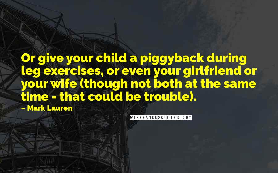 Mark Lauren Quotes: Or give your child a piggyback during leg exercises, or even your girlfriend or your wife (though not both at the same time - that could be trouble).