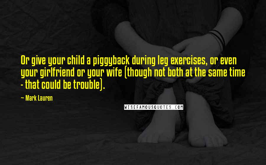 Mark Lauren Quotes: Or give your child a piggyback during leg exercises, or even your girlfriend or your wife (though not both at the same time - that could be trouble).