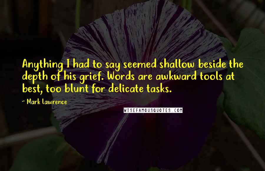 Mark Lawrence Quotes: Anything I had to say seemed shallow beside the depth of his grief. Words are awkward tools at best, too blunt for delicate tasks.