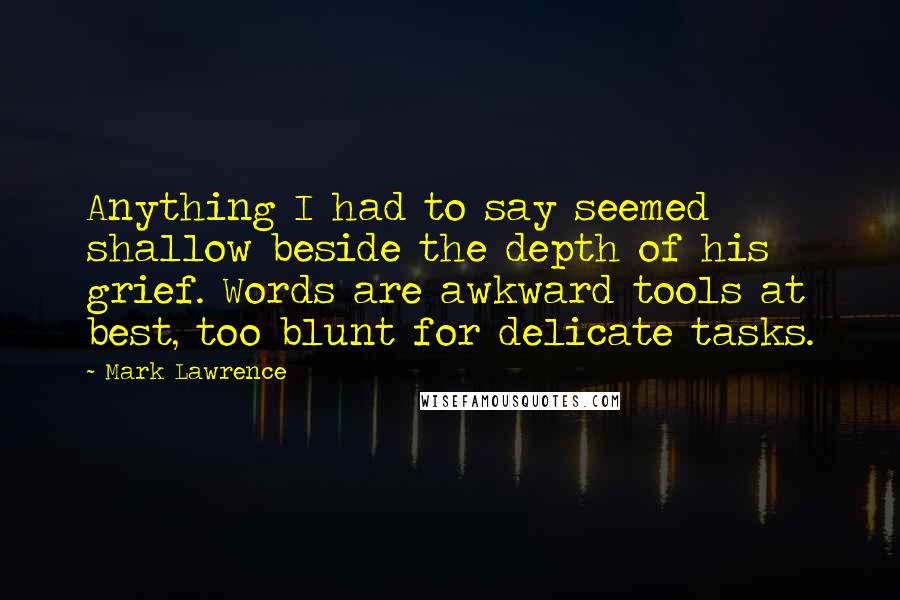 Mark Lawrence Quotes: Anything I had to say seemed shallow beside the depth of his grief. Words are awkward tools at best, too blunt for delicate tasks.
