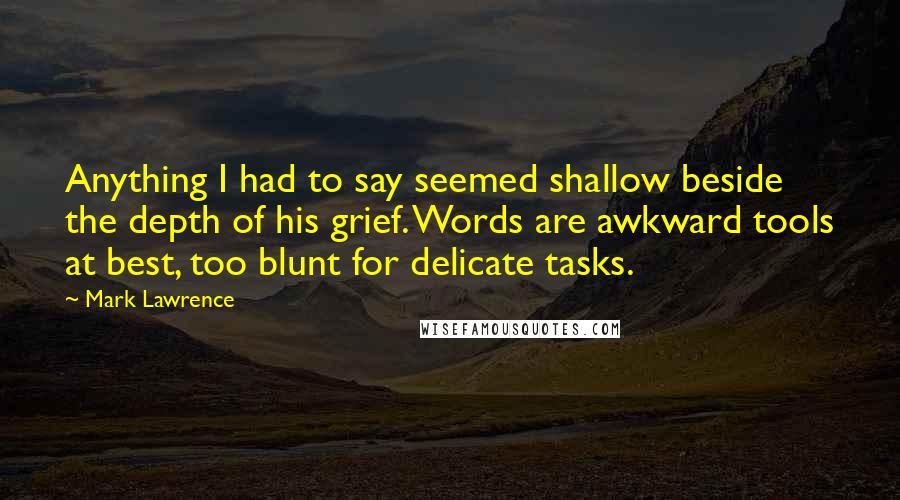 Mark Lawrence Quotes: Anything I had to say seemed shallow beside the depth of his grief. Words are awkward tools at best, too blunt for delicate tasks.