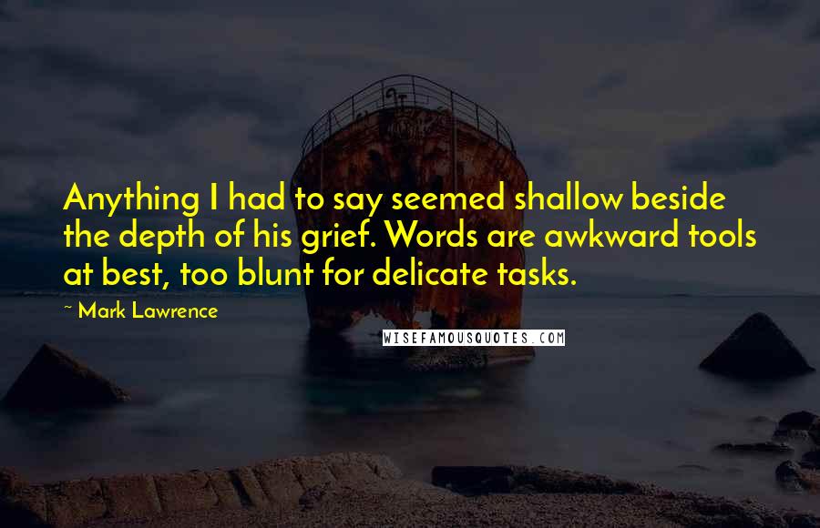 Mark Lawrence Quotes: Anything I had to say seemed shallow beside the depth of his grief. Words are awkward tools at best, too blunt for delicate tasks.