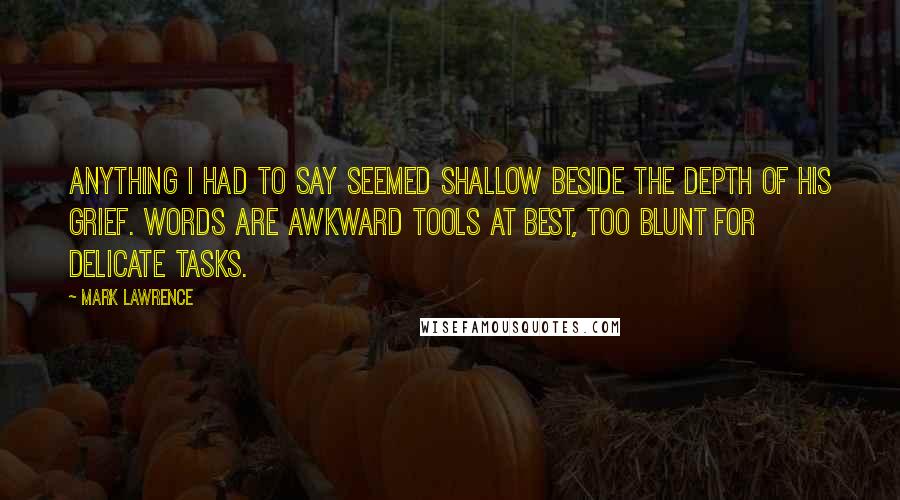 Mark Lawrence Quotes: Anything I had to say seemed shallow beside the depth of his grief. Words are awkward tools at best, too blunt for delicate tasks.