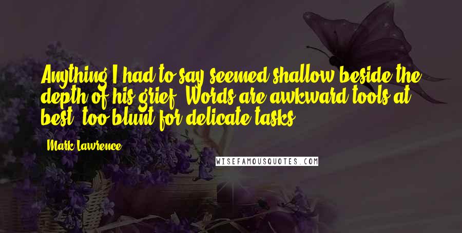 Mark Lawrence Quotes: Anything I had to say seemed shallow beside the depth of his grief. Words are awkward tools at best, too blunt for delicate tasks.