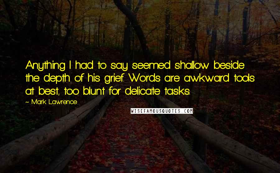 Mark Lawrence Quotes: Anything I had to say seemed shallow beside the depth of his grief. Words are awkward tools at best, too blunt for delicate tasks.