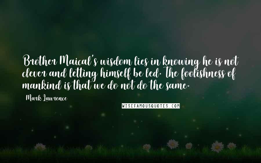 Mark Lawrence Quotes: Brother Maical's wisdom lies in knowing he is not clever and letting himself be led. The foolishness of mankind is that we do not do the same.