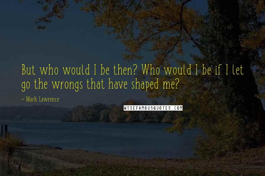 Mark Lawrence Quotes: But who would I be then? Who would I be if I let go the wrongs that have shaped me?