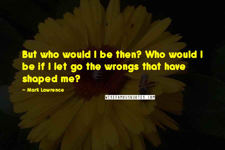 Mark Lawrence Quotes: But who would I be then? Who would I be if I let go the wrongs that have shaped me?