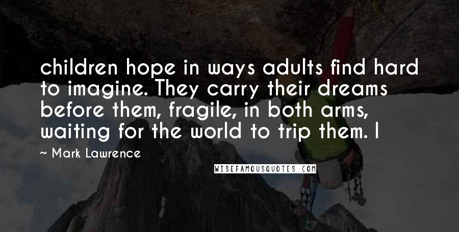 Mark Lawrence Quotes: children hope in ways adults find hard to imagine. They carry their dreams before them, fragile, in both arms, waiting for the world to trip them. I