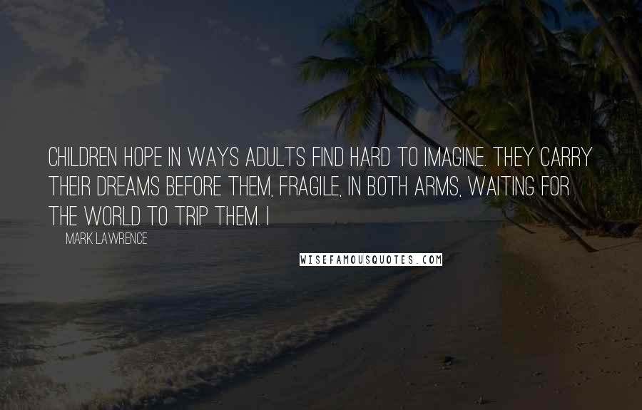 Mark Lawrence Quotes: children hope in ways adults find hard to imagine. They carry their dreams before them, fragile, in both arms, waiting for the world to trip them. I