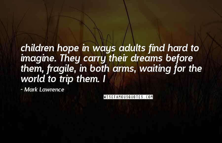 Mark Lawrence Quotes: children hope in ways adults find hard to imagine. They carry their dreams before them, fragile, in both arms, waiting for the world to trip them. I