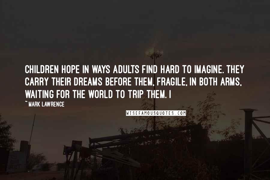 Mark Lawrence Quotes: children hope in ways adults find hard to imagine. They carry their dreams before them, fragile, in both arms, waiting for the world to trip them. I