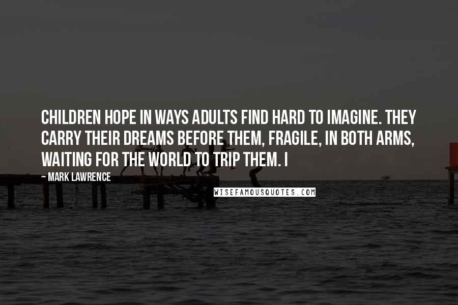 Mark Lawrence Quotes: children hope in ways adults find hard to imagine. They carry their dreams before them, fragile, in both arms, waiting for the world to trip them. I