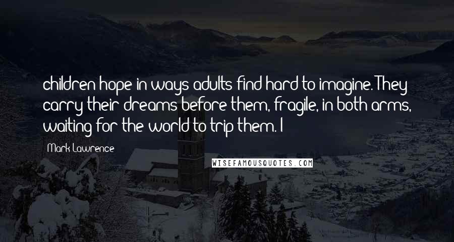 Mark Lawrence Quotes: children hope in ways adults find hard to imagine. They carry their dreams before them, fragile, in both arms, waiting for the world to trip them. I