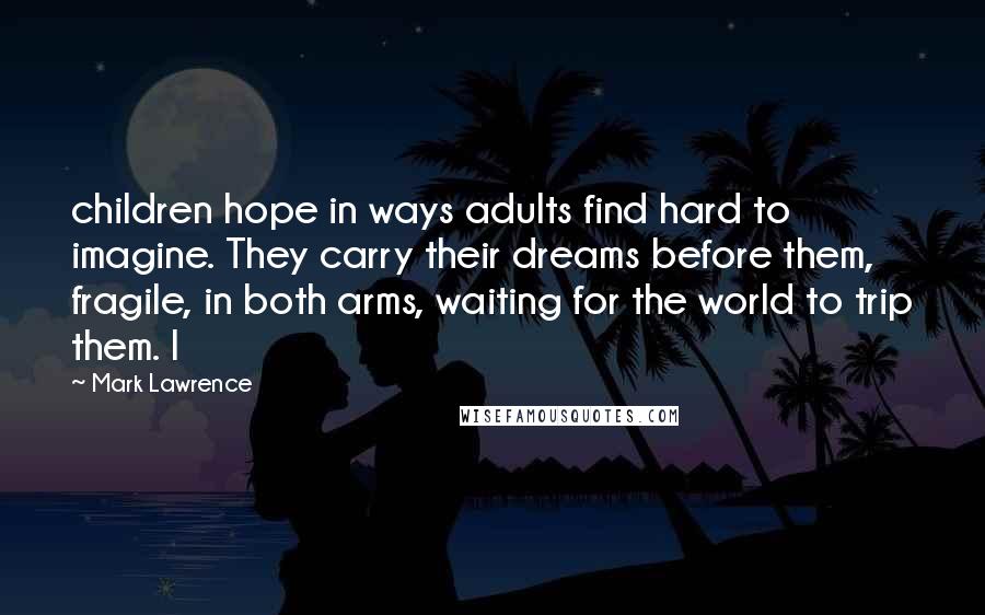 Mark Lawrence Quotes: children hope in ways adults find hard to imagine. They carry their dreams before them, fragile, in both arms, waiting for the world to trip them. I