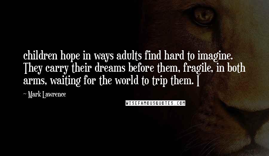 Mark Lawrence Quotes: children hope in ways adults find hard to imagine. They carry their dreams before them, fragile, in both arms, waiting for the world to trip them. I