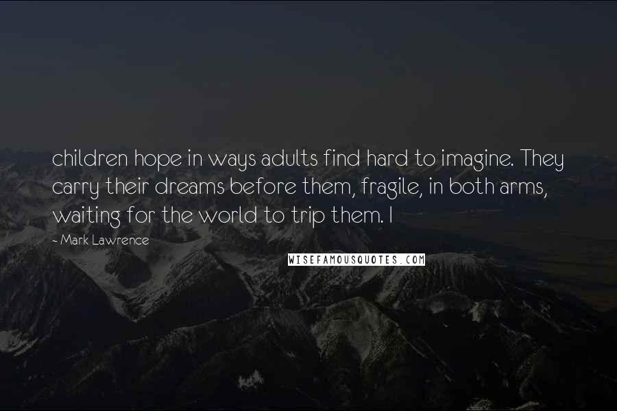 Mark Lawrence Quotes: children hope in ways adults find hard to imagine. They carry their dreams before them, fragile, in both arms, waiting for the world to trip them. I