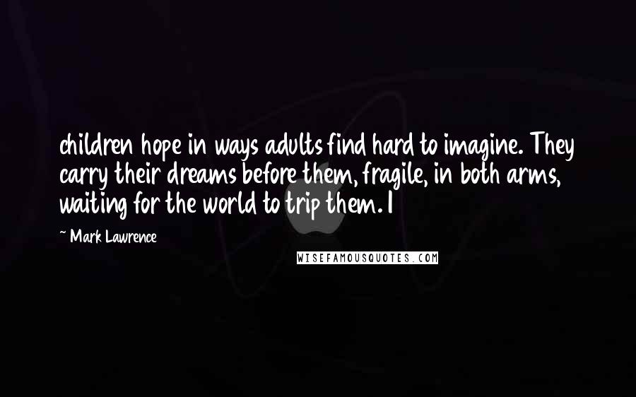 Mark Lawrence Quotes: children hope in ways adults find hard to imagine. They carry their dreams before them, fragile, in both arms, waiting for the world to trip them. I