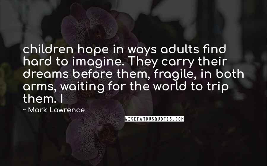 Mark Lawrence Quotes: children hope in ways adults find hard to imagine. They carry their dreams before them, fragile, in both arms, waiting for the world to trip them. I