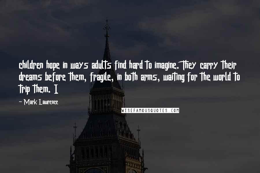 Mark Lawrence Quotes: children hope in ways adults find hard to imagine. They carry their dreams before them, fragile, in both arms, waiting for the world to trip them. I