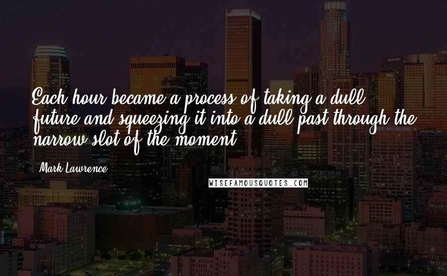 Mark Lawrence Quotes: Each hour became a process of taking a dull future and squeezing it into a dull past through the narrow slot of the moment