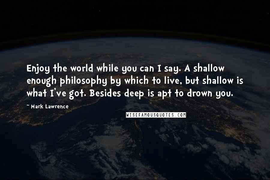 Mark Lawrence Quotes: Enjoy the world while you can I say. A shallow enough philosophy by which to live, but shallow is what I've got. Besides deep is apt to drown you.