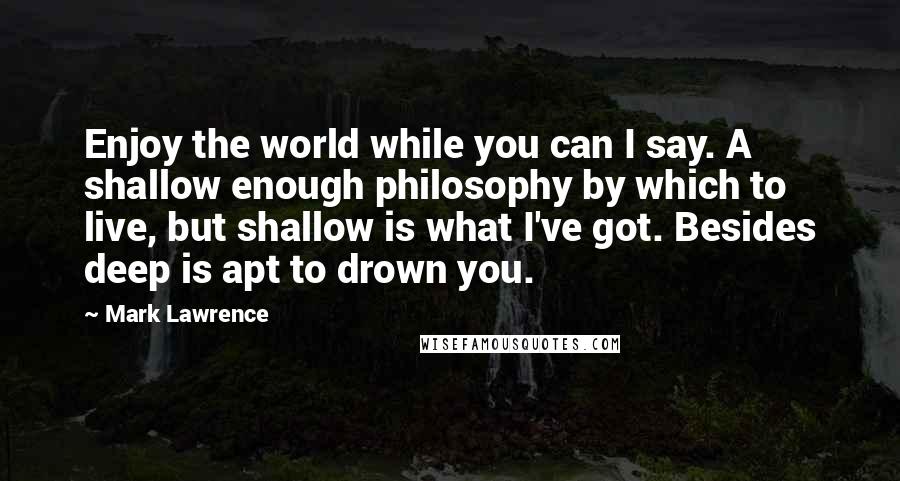 Mark Lawrence Quotes: Enjoy the world while you can I say. A shallow enough philosophy by which to live, but shallow is what I've got. Besides deep is apt to drown you.