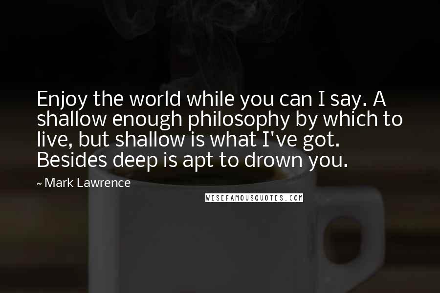 Mark Lawrence Quotes: Enjoy the world while you can I say. A shallow enough philosophy by which to live, but shallow is what I've got. Besides deep is apt to drown you.