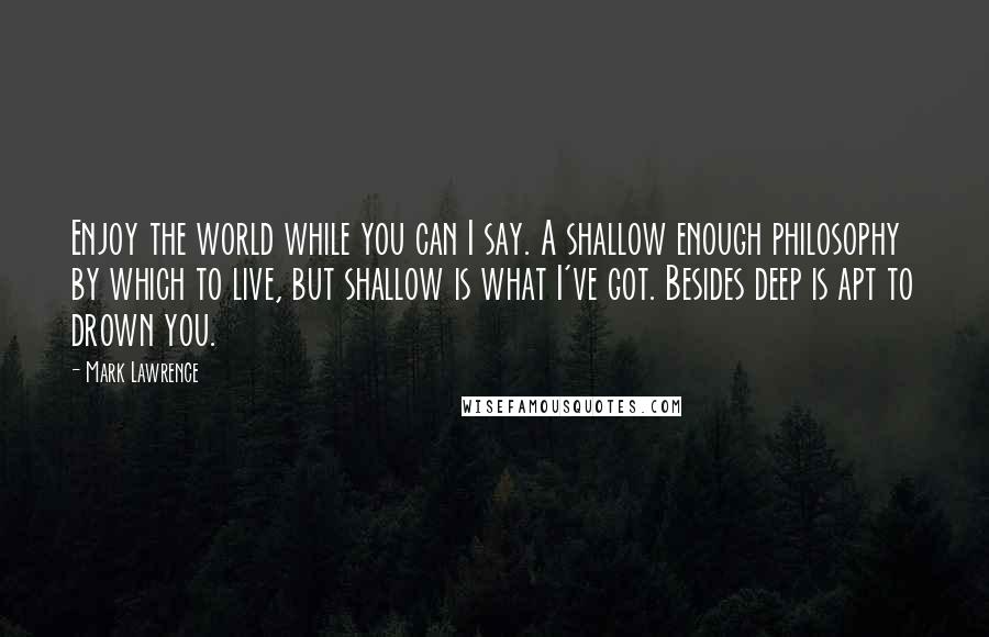 Mark Lawrence Quotes: Enjoy the world while you can I say. A shallow enough philosophy by which to live, but shallow is what I've got. Besides deep is apt to drown you.